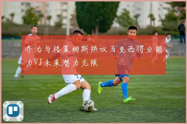 乔治与格莱姆斯热议马克西得分能力VJ未来潜力无限