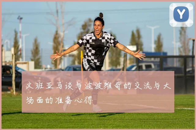 文班亚马谈与波波维奇的交流与大场面的准备心得