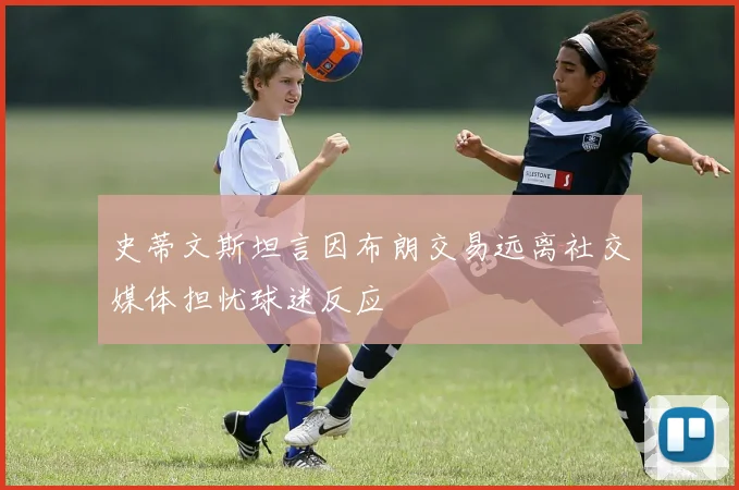 史蒂文斯坦言因布朗交易远离社交媒体担忧球迷反应