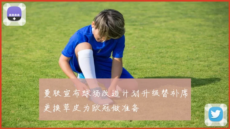 曼联宣布球场改造计划升级替补席更换草皮为欧冠做准备