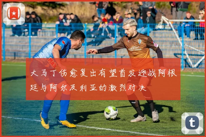 大马丁伤愈复出有望首发迎战阿根廷与阿尔及利亚的激烈对决