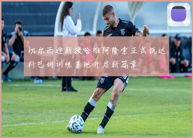 切尔西迎新援哈维阿隆索正式抵达科巴姆训练基地开启新篇章