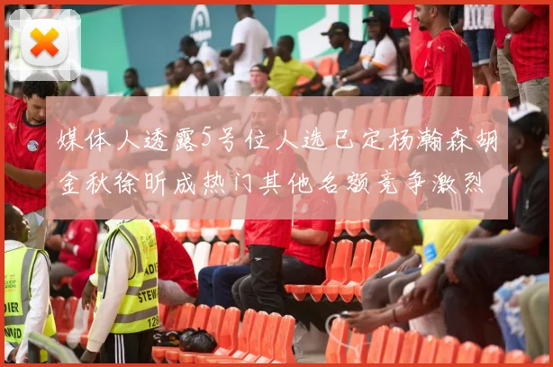 媒体人透露5号位人选已定杨瀚森胡金秋徐昕成热门其他名额竞争激烈
