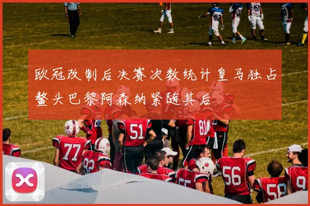 欧冠改制后决赛次数统计皇马独占鳌头巴黎阿森纳紧随其后