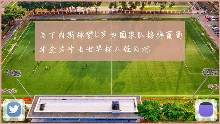 马丁内斯称赞C罗为国家队榜样葡萄牙全力冲击世界杯八强目标