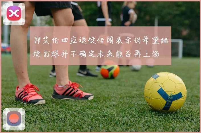 郭艾伦回应退役传闻表示仍希望继续打球并不确定未来能否再上场