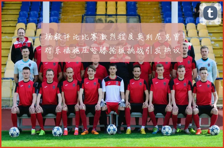 杨毅评论比赛激烈程度奥利尼克曾对乐福施压哈滕抢板挑战引发热议