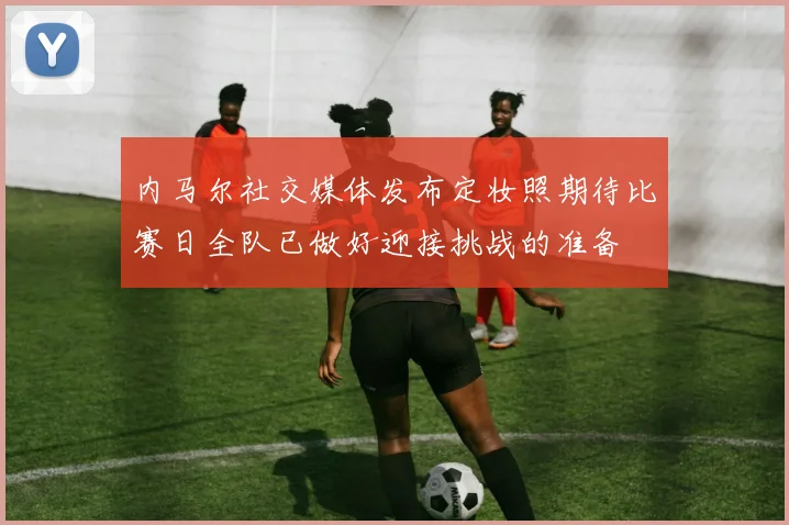 内马尔社交媒体发布定妆照期待比赛日全队已做好迎接挑战的准备