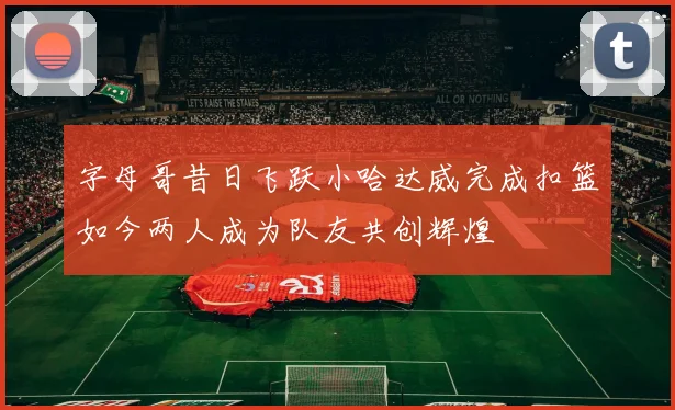 字母哥昔日飞跃小哈达威完成扣篮如今两人成为队友共创辉煌