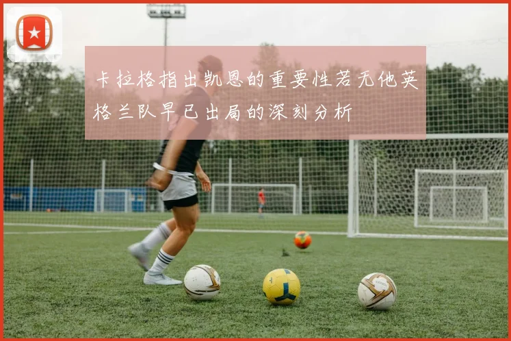 卡拉格指出凯恩的重要性若无他英格兰队早已出局的深刻分析