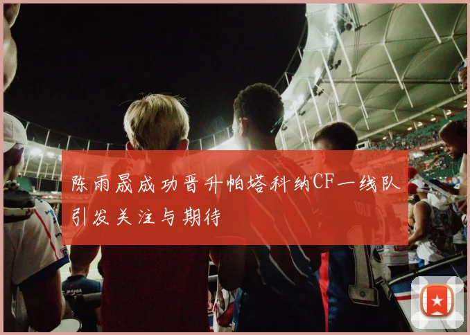陈雨晟成功晋升帕塔科纳CF一线队引发关注与期待